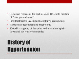 History of
Hypertension
• Historical records as far back as 2600 B.C. hold mention
of “hard pulse disease”
• First treatments: Leeching/phlebotomy, acupuncture
• Hippocrates recommended phlebotomy
• 120 AD – cupping of the spine to draw animal spirits
down and out was recommended
 