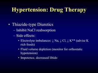 Hypertension: Drug Therapy
• Thiazide-type Diuretics
– Inhibit NaCl reabsorption
– Side effects:
• Electrolyte imbalances: ↓ Na, ↓ Cl, ↓ K** (advise K
rich foods)
• Fluid volume depletion (monitor for orthostatic
hypotension)
• Impotence, decreased libido
 
