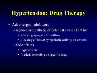 Hypertension: Drug Therapy
• Adrenergic Inhibitors
– Reduce sympathetic effects that cause HTN by:
• Reducing sympathetic outflow
• Blocking effects of sympathetic activity on vessels
– Side effects
• Hypotension
• Varied, depending on specific drug
 