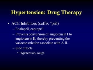 Hypertension: Drug Therapy
• ACE Inhibitors (suffix “pril)
– Enalapril, captopril
– Prevents conversion of angiotensin I to
angiotensin II, thereby preventing the
vasoconstriction associate with A II.
– Side effects
• Hypotension, cough
 