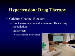 Hypertension: Drug Therapy
• Calcium Channel Blockers
– Block movement of calcium into cells, causing
vasodilation
– Side effects
• Brdaycardia, heart block
 