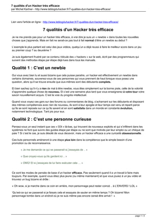 7 qualités d'un Hacker très efficace
par Michel Kartner - http://www.leblogduhacker.fr/7-qualites-dun-hacker-tres-efficace/

Lien vers l'article en ligne : http://www.leblogduhacker.fr/7-qualites-dun-hacker-tres-efficace/

7 qualités d'un Hacker très efficace
Je ne me prends pas pour un hacker très efficace, à vrai dire je suis un « newbie » dans toutes les nouvelles
choses que j’apprends. Mais en fait ne serait-ce pas tout à fait normal d’être un newbie au debut ?
L’exemple le plus parlant est celui des jeux vidéos, quelqu’un a déjà reussi à faire le meilleur score dans un jeu
au premier coup ? au deuxième ?
Je suis également frustré par ce contenu ridicule des « hackers » sur le web, écrit par des programmeurs qui
suivent des méthodes étape par étape déjà lues dans tous les manuels.

Qualité 1 : C’est un newbie
Oui vous avez bien lu et aussi bizarre que cela puisse paraitre, un hacker est effectivement un newbie dans
certains domaines, souvenez-vous de ces personnes qui vous prennent de haut lorsque vous posez une
question, alors qu’il se trouve ensuite que eux-mêmes sont des débutants complets.
Et bien sachez qu’il n’y a rien de mal à être newbie, vous êtes simplement sur la bonne piste, celle de la volonté
d’apprendre quelque chose de nouveau. Et c’est une semaine plus tard que vous enseignerez à votre tour votre
savoir nouvellement acquis. C’est la voie du progrès intellectuel.
Quand vous voyez ces gars sur des forums ou commentaires de blog, s’acharnant sur les débutants et disposant
des mêmes compétences avec rien de nouveau, ils sont à leur apogée et leur temps est venu et reparti parce
qu’ils se sont reposés sur ce qu’ils savent et en sont satisfaits dans un monde en constante évolution,
notamment technologique. Tant pis pour eux.

Qualité 2 : C’est une personne curieuse
Pensez-vous un seul instant que ces « l33t » là-bas, qui trouvent de nouveaux exploits et qui s’infiltrent dans les
systèmes ne font que suivre des guides étape par étape ou ne sont que motivés par leur emploi ou un chèque de
paie ? Si c’est le cas, je suis désolé de vous decevoir, mais un hacker efficace a une curiosité obsessionnelle.
Ces buts personnels amèneront à une étape plus loin dans la compétence que le simple besoin d’une
promotion ou de reconnaissance.
« Je me demande ce qui se passerait si j’essayais de .. »
« Que croyez-vous qu’ils gardent ici .. »
« OMG! Et si j’essayais de lui faire exécuter cela … »

Ce sont les modes de pensée de base d’un hacker efficace. Pas seulement quand il a un travail à faire mais
toujours. Par exemple, quand vous étiez plus jeune (ou même maintenant) et que vous jouiez à un jeu vidéo et
trouviez un bug bizarre et drôle :
« Oh wow, si je marche dans ce coin en arrière, mon personnage peut rester coincé .. à L’ENVERS ! LOL »
‘Qu’est-ce qui se passerait si je faisais cela et essayais de sauter en même temps ? Oh bizarre! Mon
personnage tombe dans un endroit où je ne suis même pas encore censé être arrivé ! »

page 1 / 3

 