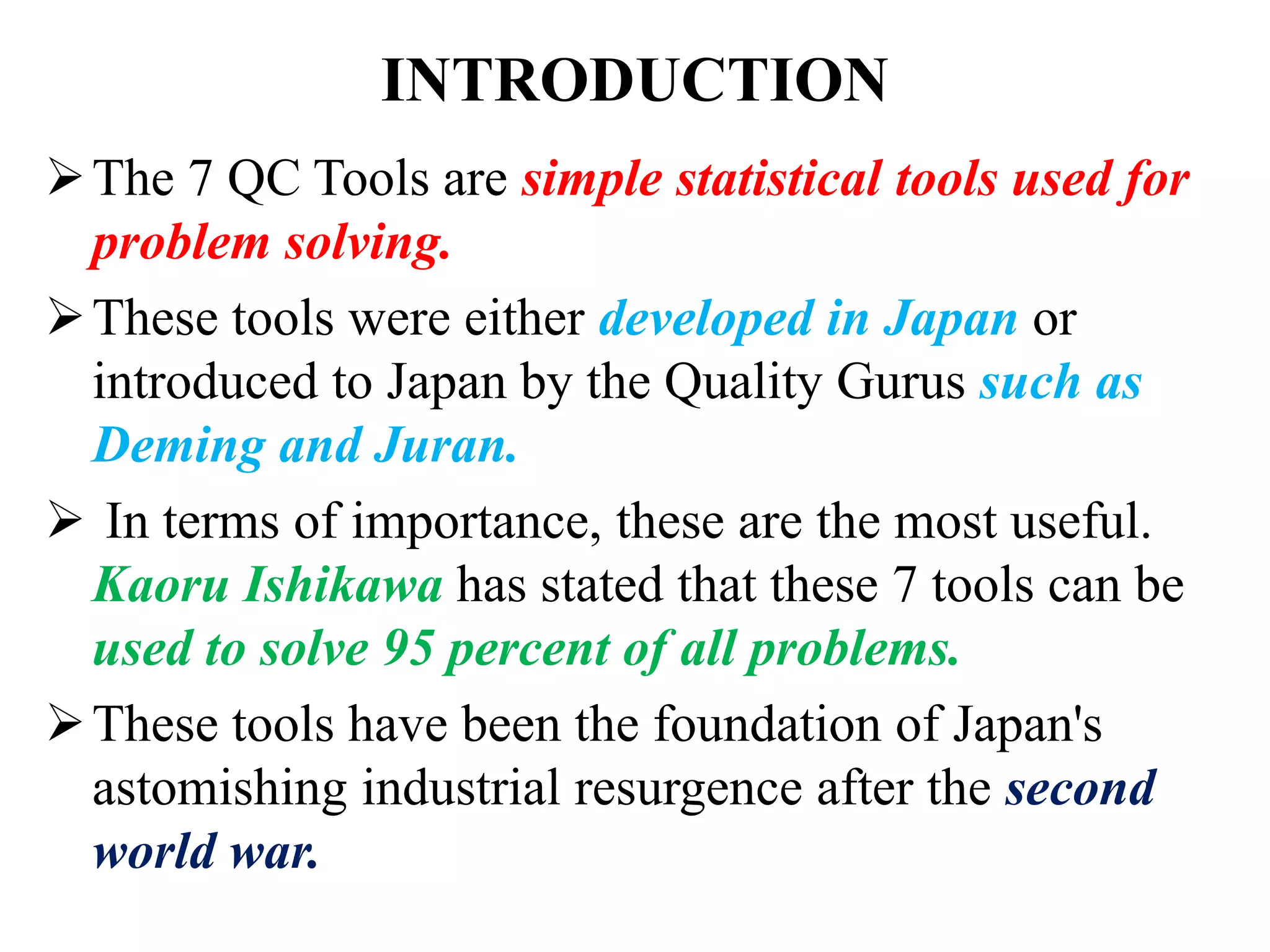 INTRODUCTION
The 7 QC Tools are simple statistical tools used for
problem solving.
These tools were either developed in Japan or
introduced to Japan by the Quality Gurus such as
Deming and Juran.
 In terms of importance, these are the most useful.
Kaoru Ishikawa has stated that these 7 tools can be
used to solve 95 percent of all problems.
These tools have been the foundation of Japan's
astomishing industrial resurgence after the second
world war.
 