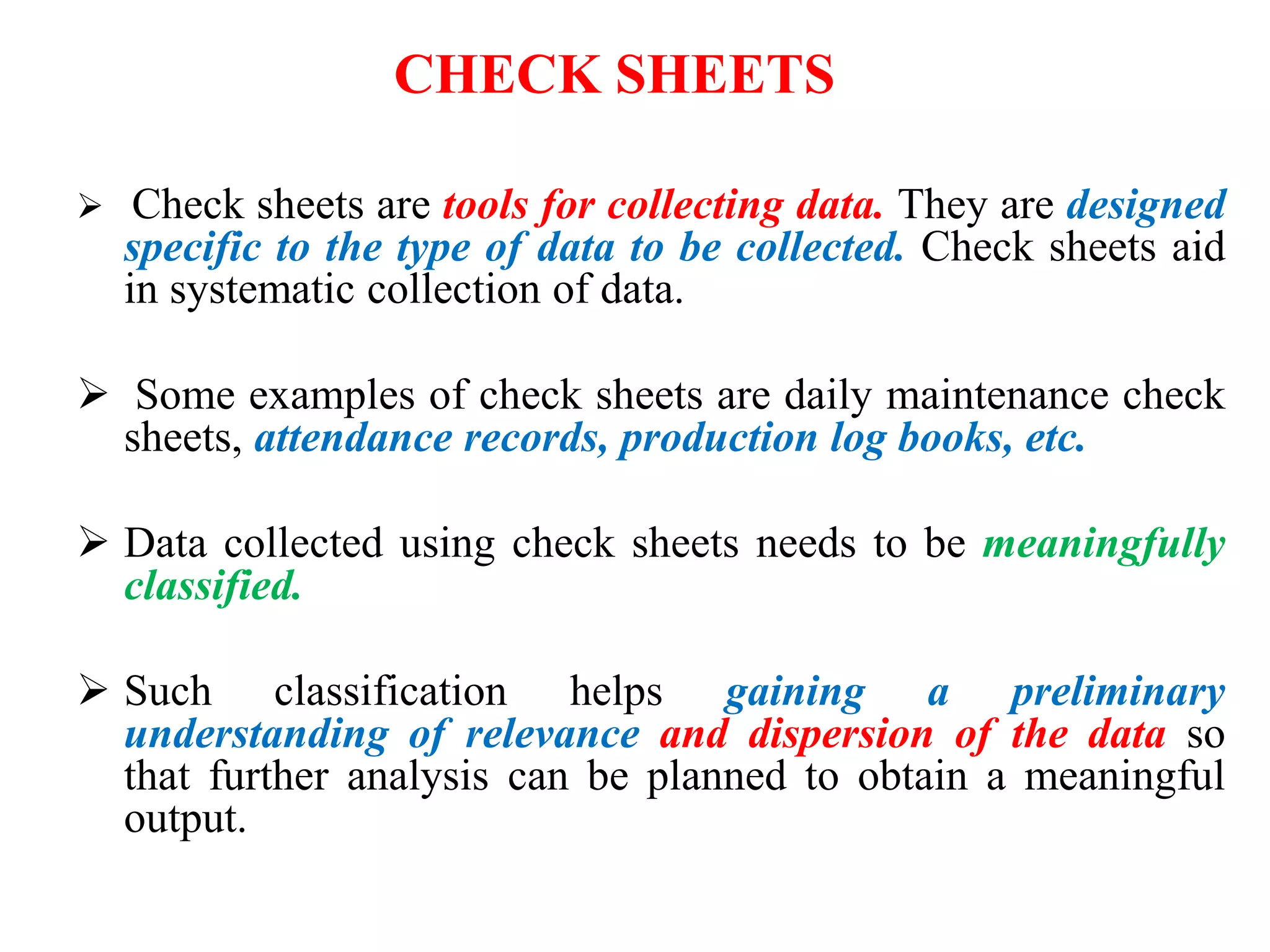  Check sheets are tools for collecting data. They are designed
specific to the type of data to be collected. Check sheets aid
in systematic collection of data.
 Some examples of check sheets are daily maintenance check
sheets, attendance records, production log books, etc.
 Data collected using check sheets needs to be meaningfully
classified.
 Such classification helps gaining a preliminary
understanding of relevance and dispersion of the data so
that further analysis can be planned to obtain a meaningful
output.
CHECK SHEETS
 