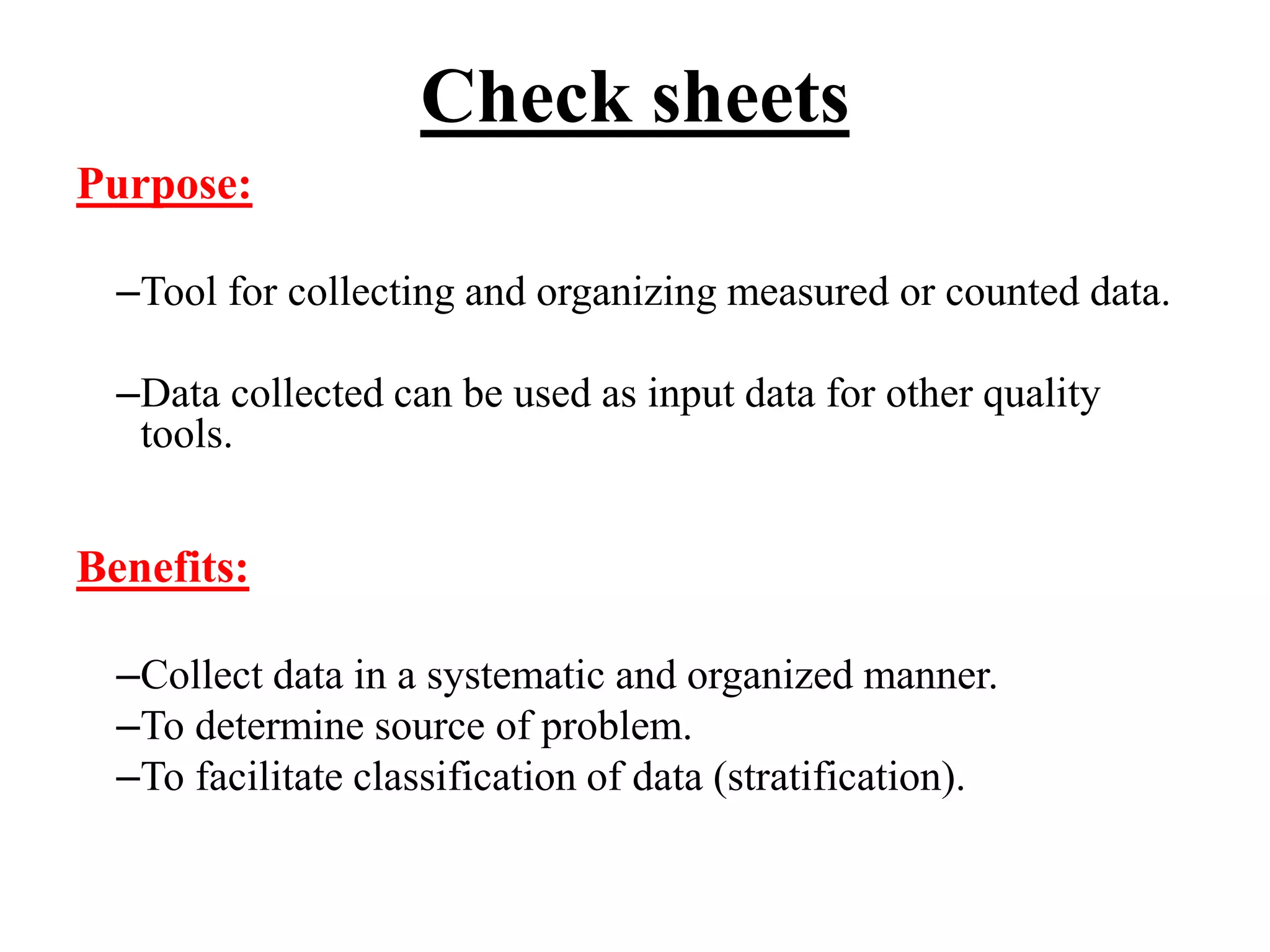 Check sheets
Purpose:
–Tool for collecting and organizing measured or counted data.
–Data collected can be used as input data for other quality
tools.
Benefits:
–Collect data in a systematic and organized manner.
–To determine source of problem.
–To facilitate classification of data (stratification).
 