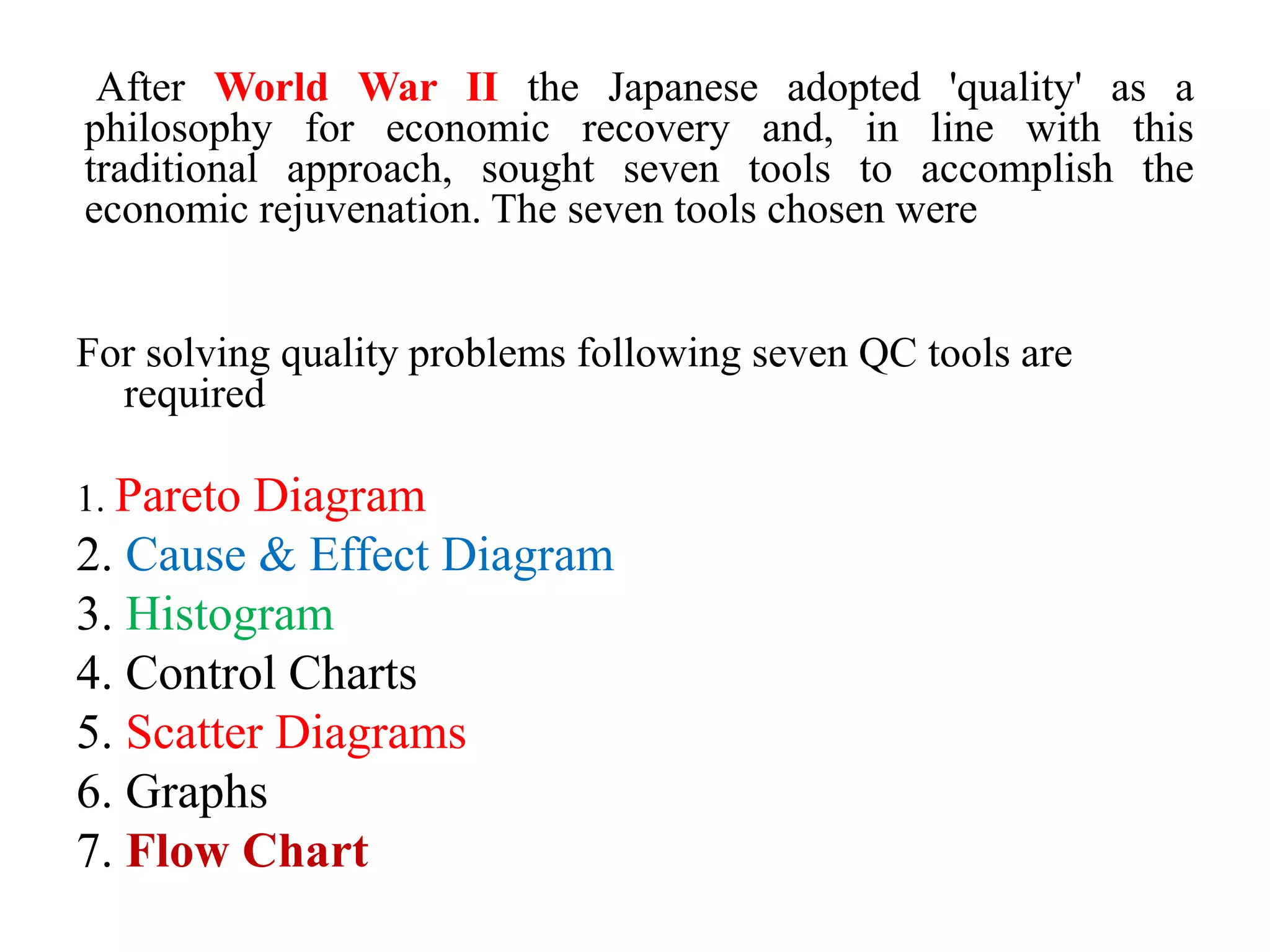 After World War II the Japanese adopted 'quality' as a
philosophy for economic recovery and, in line with this
traditional approach, sought seven tools to accomplish the
economic rejuvenation. The seven tools chosen were
For solving quality problems following seven QC tools are
required
1. Pareto Diagram
2. Cause & Effect Diagram
3. Histogram
4. Control Charts
5. Scatter Diagrams
6. Graphs
7. Flow Chart
 