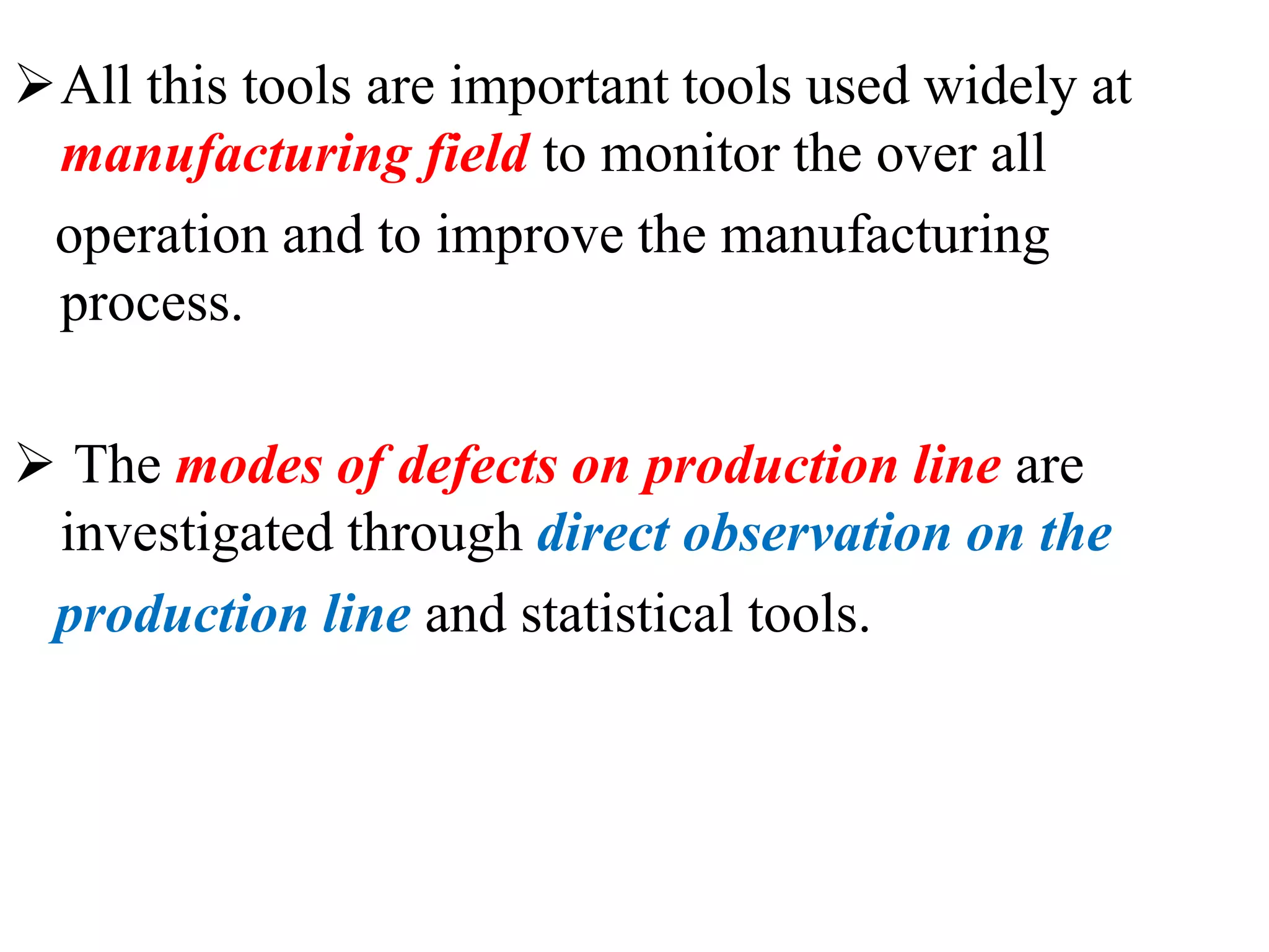 All this tools are important tools used widely at
manufacturing field to monitor the over all
operation and to improve the manufacturing
process.
 The modes of defects on production line are
investigated through direct observation on the
production line and statistical tools.
 