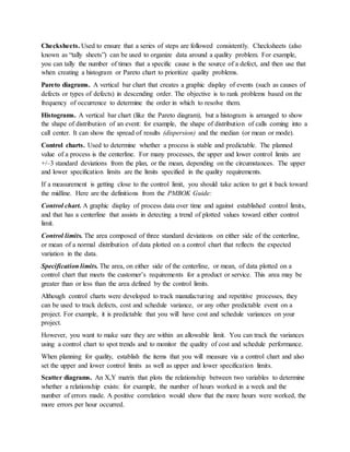 Checksheets. Used to ensure that a series of steps are followed consistently. Checksheets (also
known as “tally sheets”) can be used to organize data around a quality problem. For example,
you can tally the number of times that a specific cause is the source of a defect, and then use that
when creating a histogram or Pareto chart to prioritize quality problems.
Pareto diagrams. A vertical bar chart that creates a graphic display of events (such as causes of
defects or types of defects) in descending order. The objective is to rank problems based on the
frequency of occurrence to determine the order in which to resolve them.
Histograms. A vertical bar chart (like the Pareto diagram), but a histogram is arranged to show
the shape of distribution of an event: for example, the shape of distribution of calls coming into a
call center. It can show the spread of results (dispersion) and the median (or mean or mode).
Control charts. Used to determine whether a process is stable and predictable. The planned
value of a process is the centerline. For many processes, the upper and lower control limits are
+/–3 standard deviations from the plan, or the mean, depending on the circumstances. The upper
and lower specification limits are the limits specified in the quality requirements.
If a measurement is getting close to the control limit, you should take action to get it back toward
the midline. Here are the definitions from the PMBOK Guide:
Control chart. A graphic display of process data over time and against established control limits,
and that has a centerline that assists in detecting a trend of plotted values toward either control
limit.
Control limits. The area composed of three standard deviations on either side of the centerline,
or mean of a normal distribution of data plotted on a control chart that reflects the expected
variation in the data.
Specification limits. The area, on either side of the centerline, or mean, of data plotted on a
control chart that meets the customer’s requirements for a product or service. This area may be
greater than or less than the area defined by the control limits.
Although control charts were developed to track manufacturing and repetitive processes, they
can be used to track defects, cost and schedule variance, or any other predictable event on a
project. For example, it is predictable that you will have cost and schedule variances on your
project.
However, you want to make sure they are within an allowable limit. You can track the variances
using a control chart to spot trends and to monitor the quality of cost and schedule performance.
When planning for quality, establish the items that you will measure via a control chart and also
set the upper and lower control limits as well as upper and lower specification limits.
Scatter diagrams. An X,Y matrix that plots the relationship between two variables to determine
whether a relationship exists: for example, the number of hours worked in a week and the
number of errors made. A positive correlation would show that the more hours were worked, the
more errors per hour occurred.
 