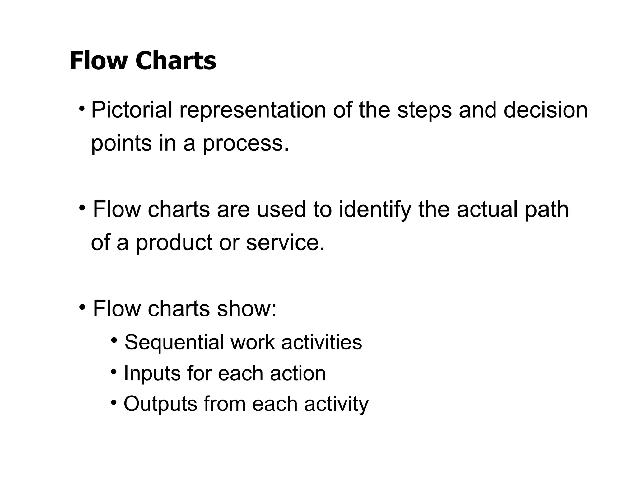 Flow Charts
• Pictorial representation of the steps and decision
 points in a process.

• Flow charts are used to identify the actual path
  of a product or service.

• Flow charts show:
    • Sequential work activities
   • Inputs for each action
   • Outputs from each activity
 