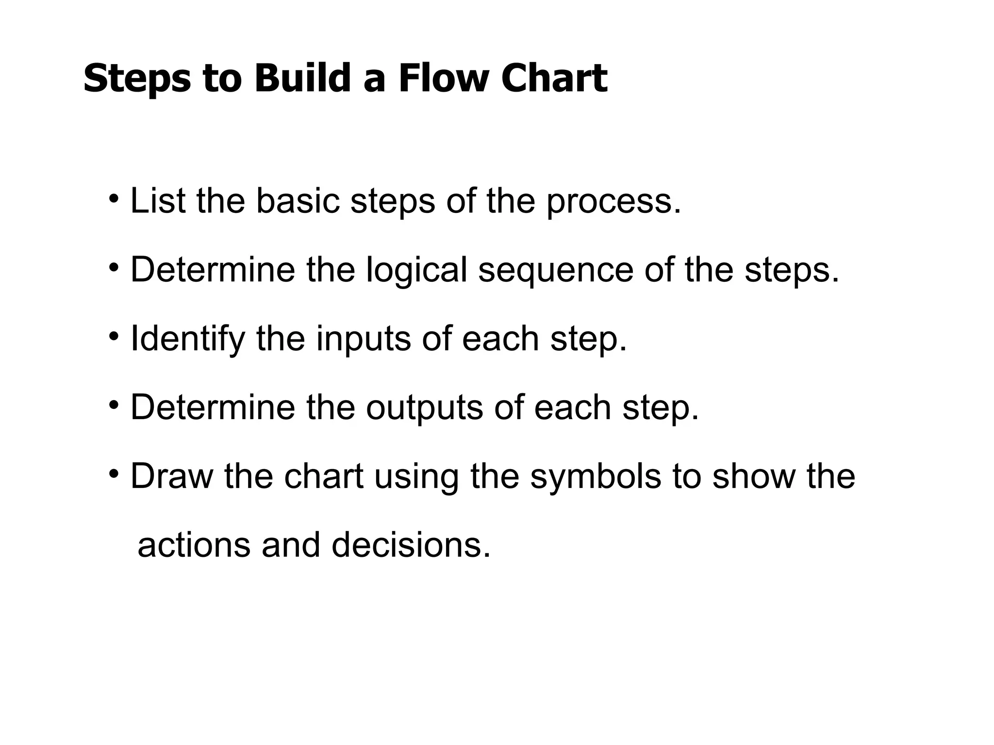 Steps to Build a Flow Chart


 • List the basic steps of the process.
 • Determine the logical sequence of the steps.
 • Identify the inputs of each step.
 • Determine the outputs of each step.
 • Draw the chart using the symbols to show the
   actions and decisions.
 