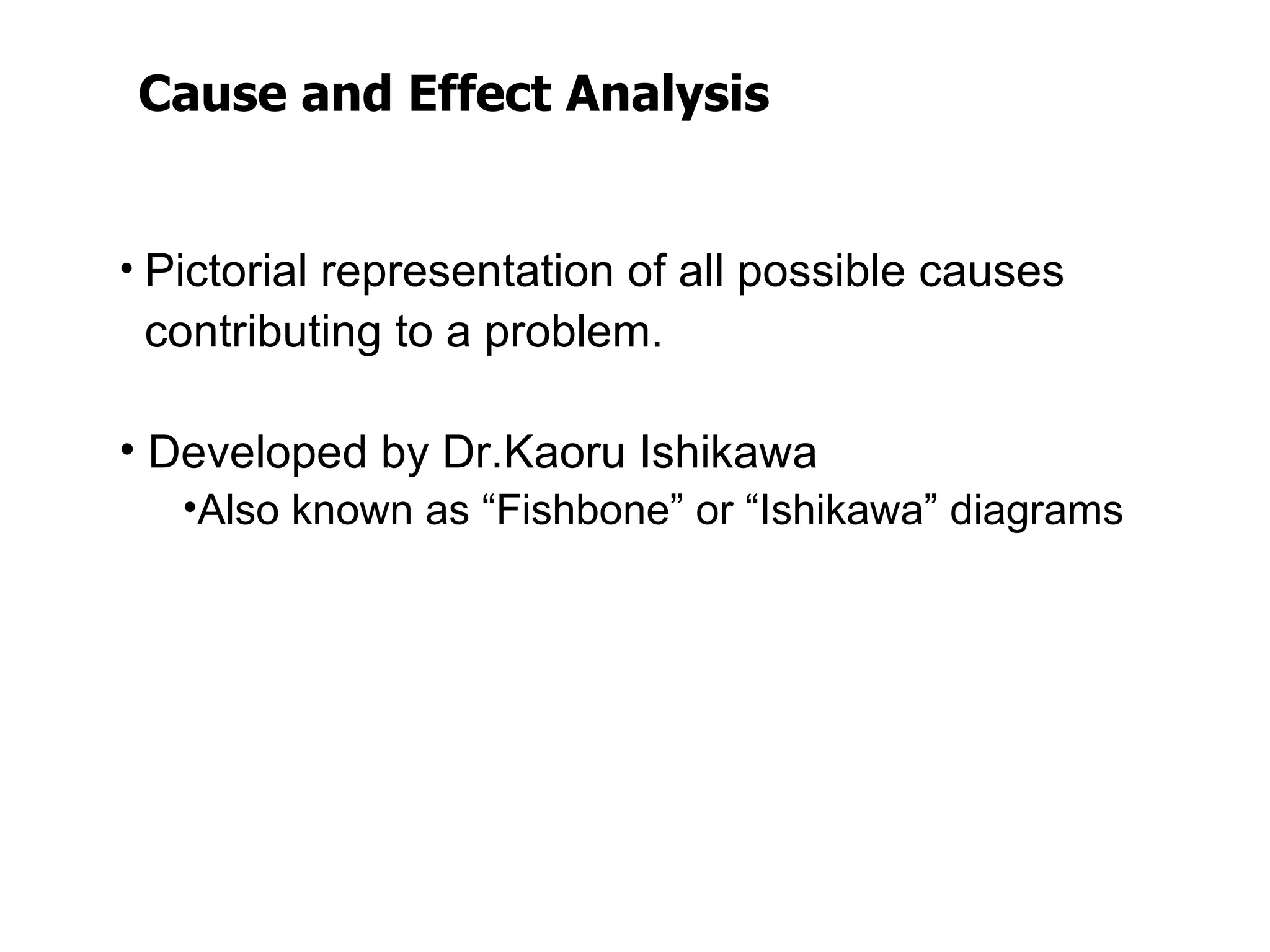 Cause and Effect Analysis


• Pictorial representation of all possible causes
 contributing to a problem.

• Developed by Dr.Kaoru Ishikawa
   •Also known as “Fishbone” or “Ishikawa” diagrams
 
