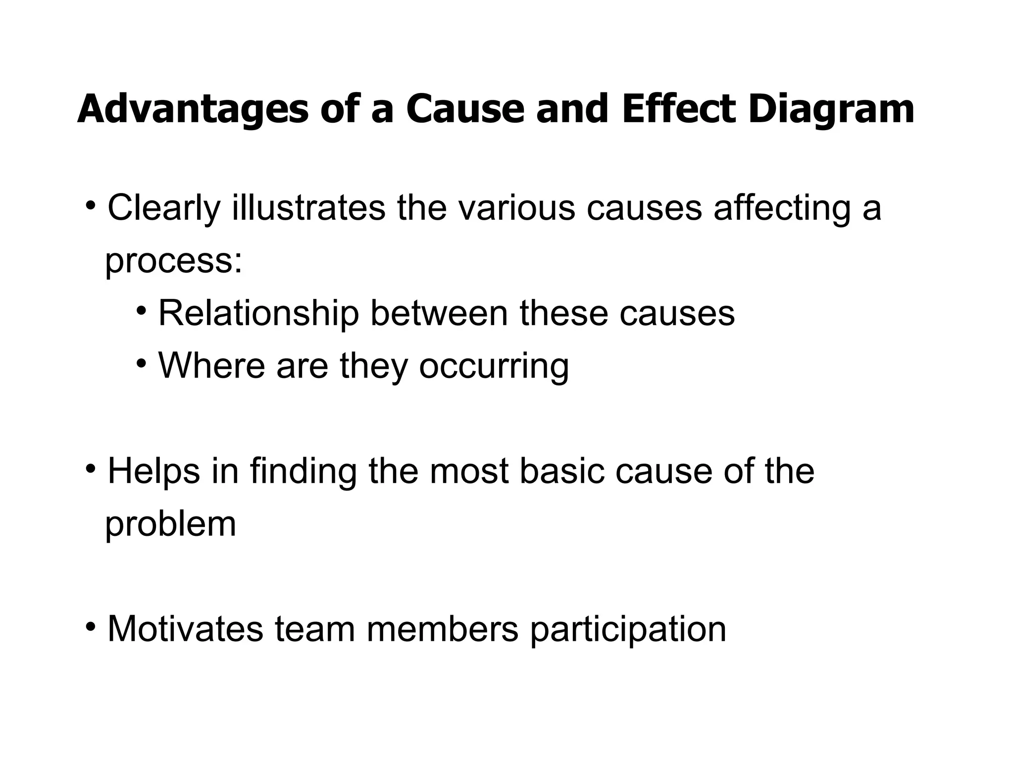 Advantages of a Cause and Effect Diagram

• Clearly illustrates the various causes affecting a
  process:
    • Relationship between these causes
    • Where are they occurring

• Helps in finding the most basic cause of the
  problem

• Motivates team members participation
 