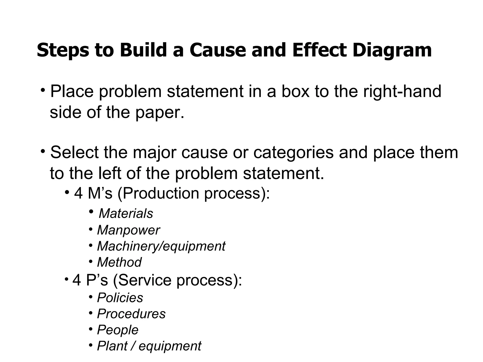 Steps to Build a Cause and Effect Diagram

• Place problem statement in a box to the right-hand
 side of the paper.

• Select the major cause or categories and place them
 to the left of the problem statement.
   • 4 M’s (Production process):
       • Materials
      • Manpower
      • Machinery/equipment
      • Method
   • 4 P’s (Service process):
       • Policies
       • Procedures
       • People
       • Plant / equipment
 