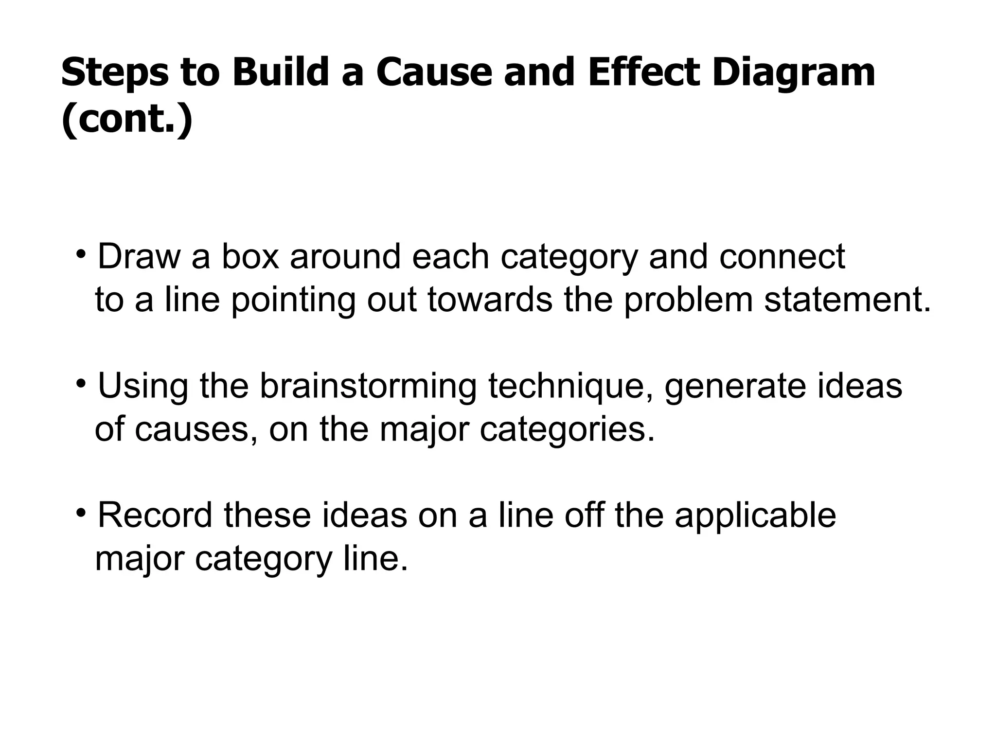 Steps to Build a Cause and Effect Diagram
(cont.)


• Draw a box around each category and connect
  to a line pointing out towards the problem statement.

• Using the brainstorming technique, generate ideas
  of causes, on the major categories.

• Record these ideas on a line off the applicable
  major category line.
 