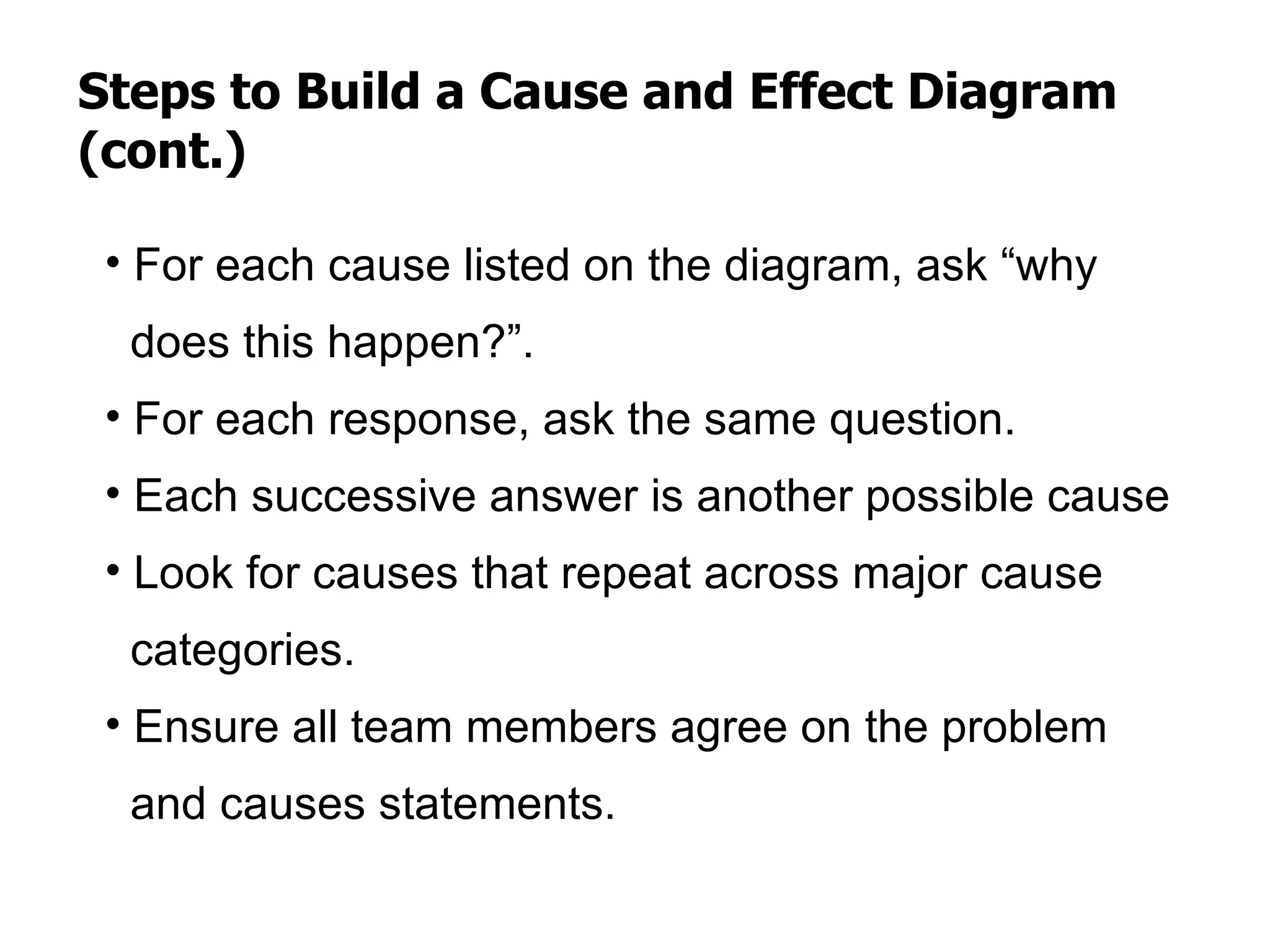 Steps to Build a Cause and Effect Diagram
(cont.)

 • For each cause listed on the diagram, ask “why
  does this happen?”.
 • For each response, ask the same question.
 • Each successive answer is another possible cause
 • Look for causes that repeat across major cause
  categories.
 • Ensure all team members agree on the problem
  and causes statements.
 