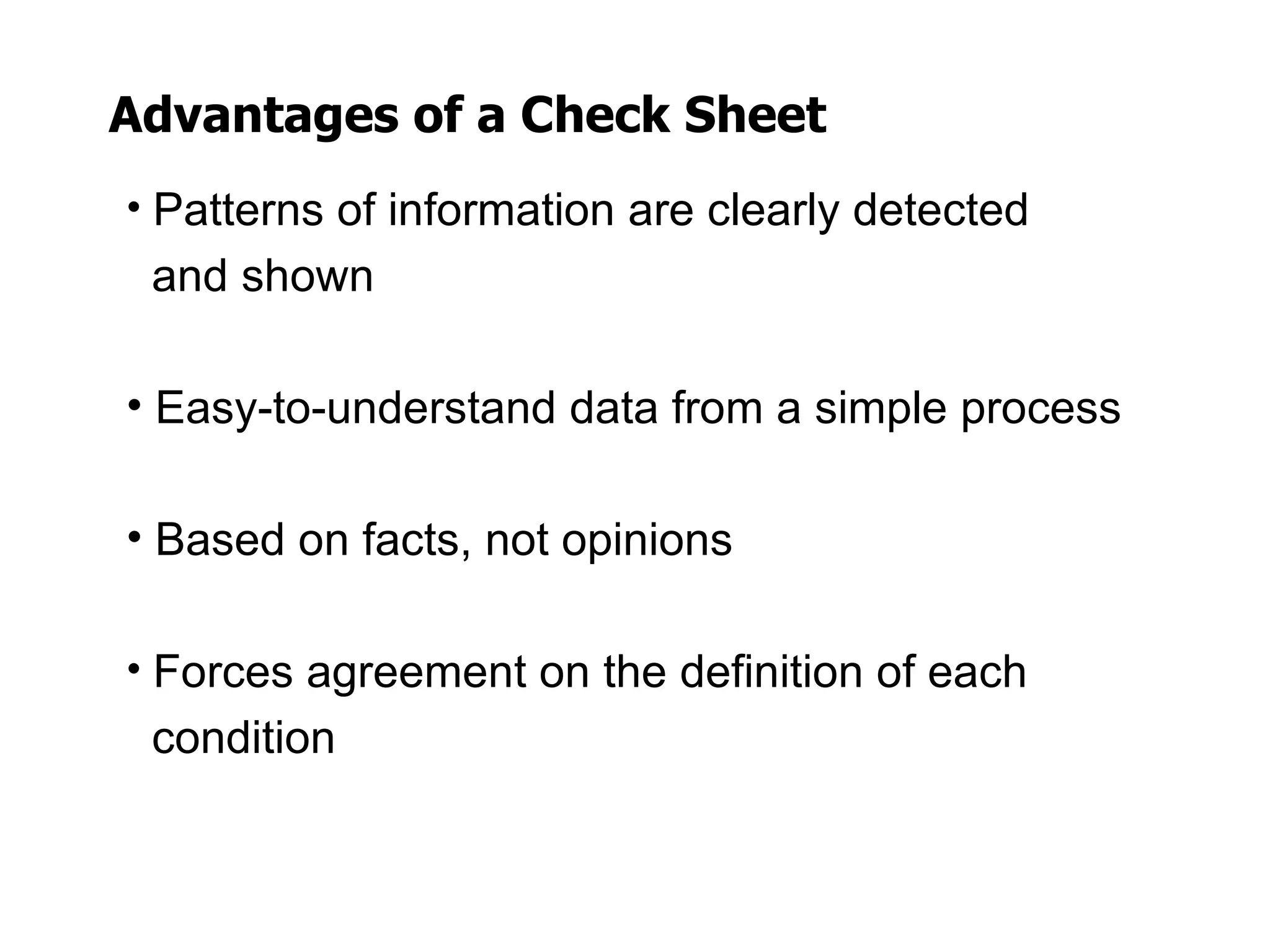 Advantages of a Check Sheet
• Patterns of information are clearly detected
 and shown

• Easy-to-understand data from a simple process

• Based on facts, not opinions

• Forces agreement on the definition of each
 condition
 
