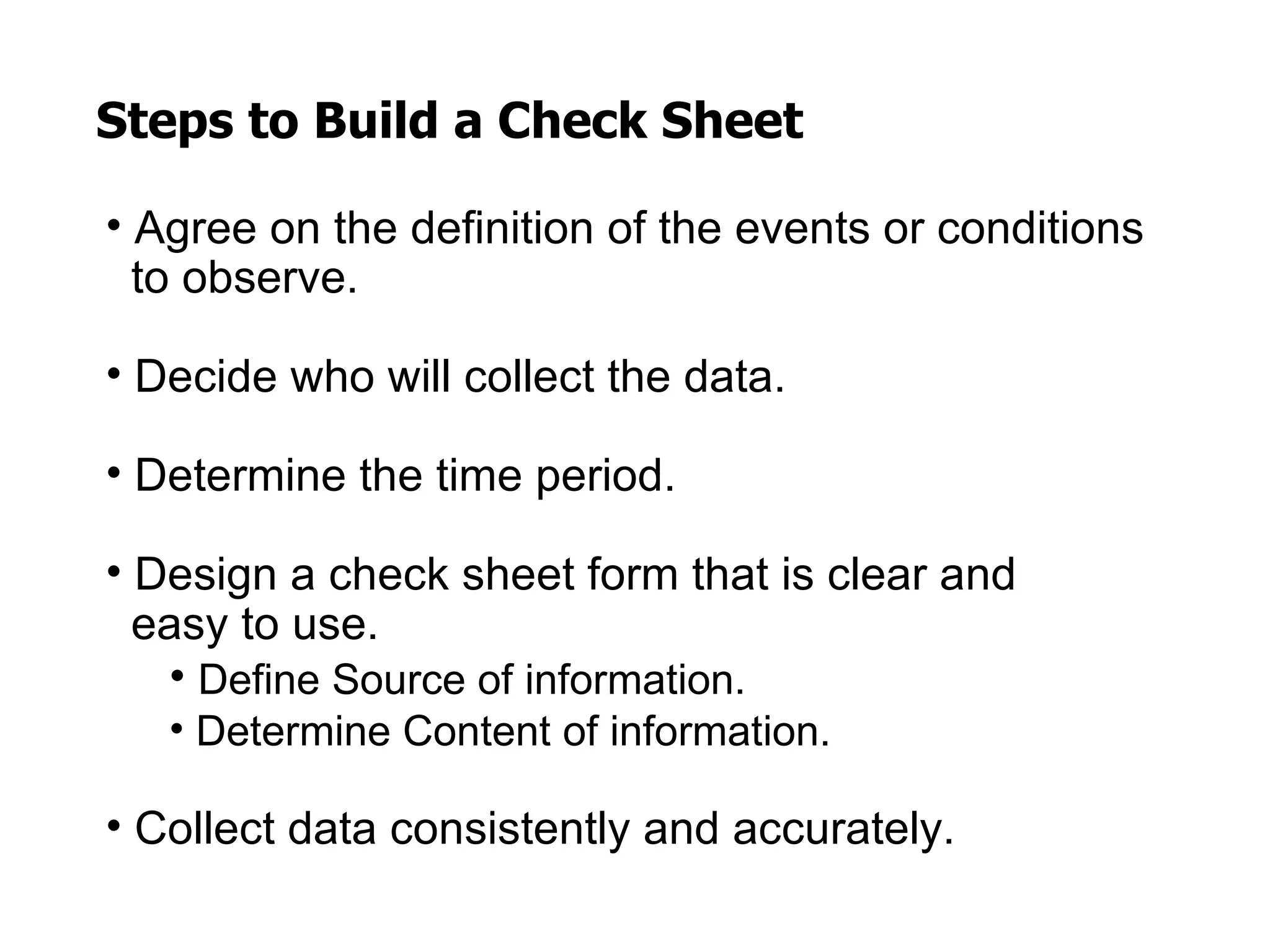 Steps to Build a Check Sheet

• Agree on the definition of the events or conditions
  to observe.

• Decide who will collect the data.

• Determine the time period.

• Design a check sheet form that is clear and
  easy to use.
   • Define Source of information.
   • Determine Content of information.

• Collect data consistently and accurately.
 