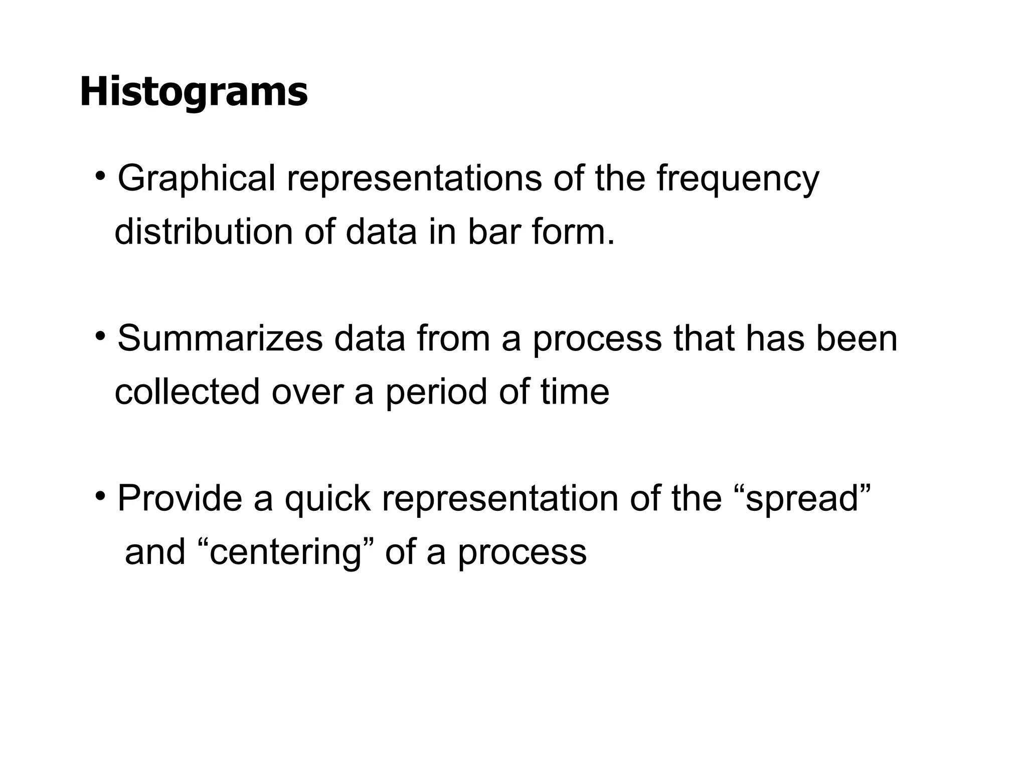 Histograms

• Graphical representations of the frequency
  distribution of data in bar form.

• Summarizes data from a process that has been
  collected over a period of time

• Provide a quick representation of the “spread”
  and “centering” of a process
 