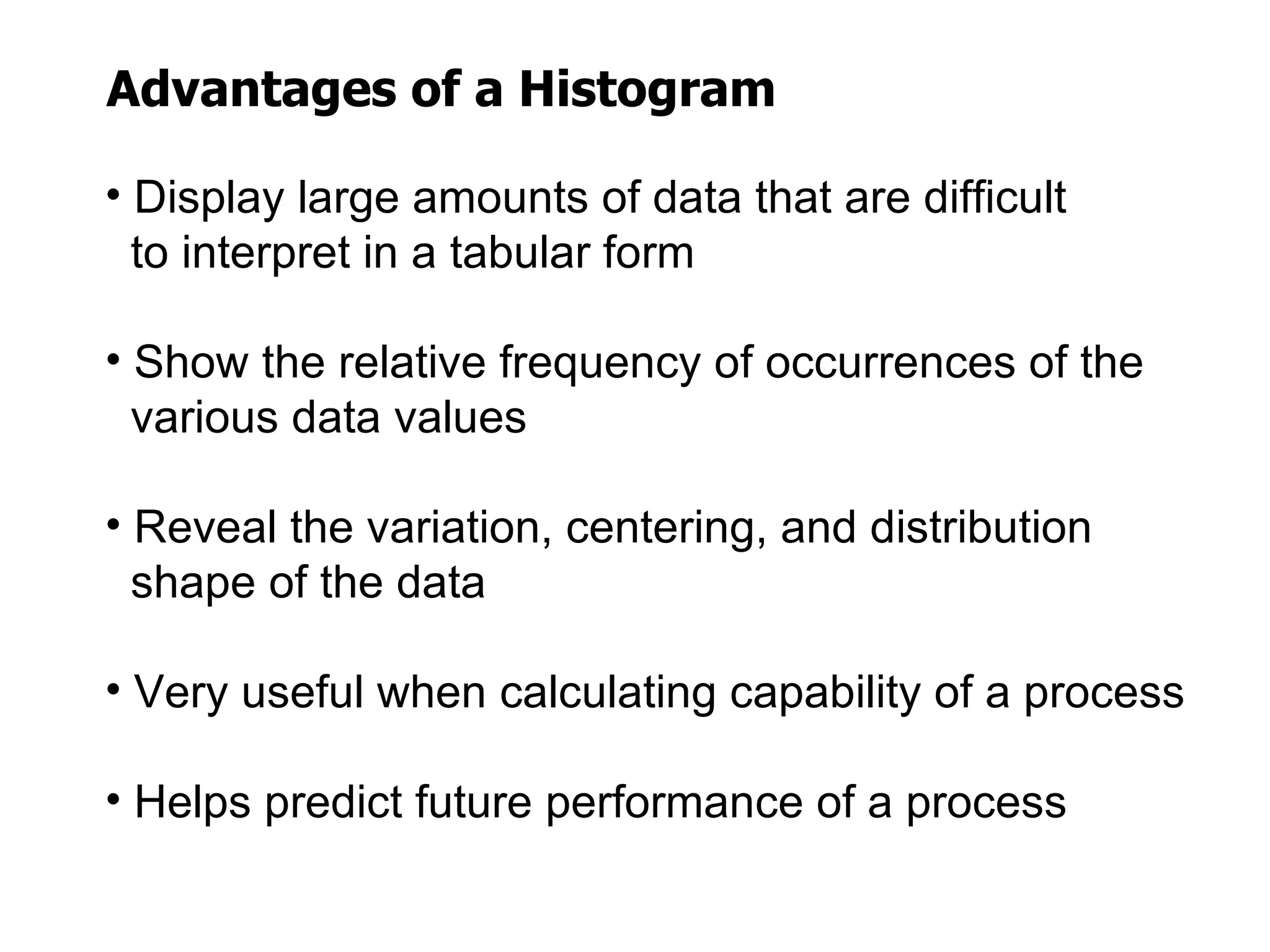 Advantages of a Histogram

• Display large amounts of data that are difficult
  to interpret in a tabular form

• Show the relative frequency of occurrences of the
  various data values

• Reveal the variation, centering, and distribution
  shape of the data

• Very useful when calculating capability of a process

• Helps predict future performance of a process
 