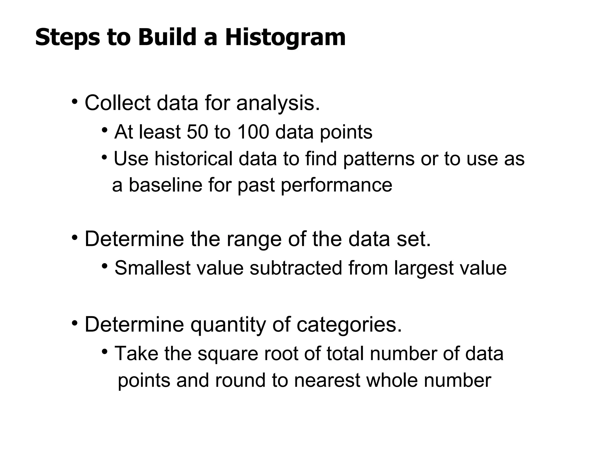 Steps to Build a Histogram

  • Collect data for analysis.
     • At least 50 to 100 data points
     • Use historical data to find patterns or to use as
       a baseline for past performance

  • Determine the range of the data set.
     • Smallest value subtracted from largest value

  • Determine quantity of categories.
     • Take the square root of total number of data
       points and round to nearest whole number
 
