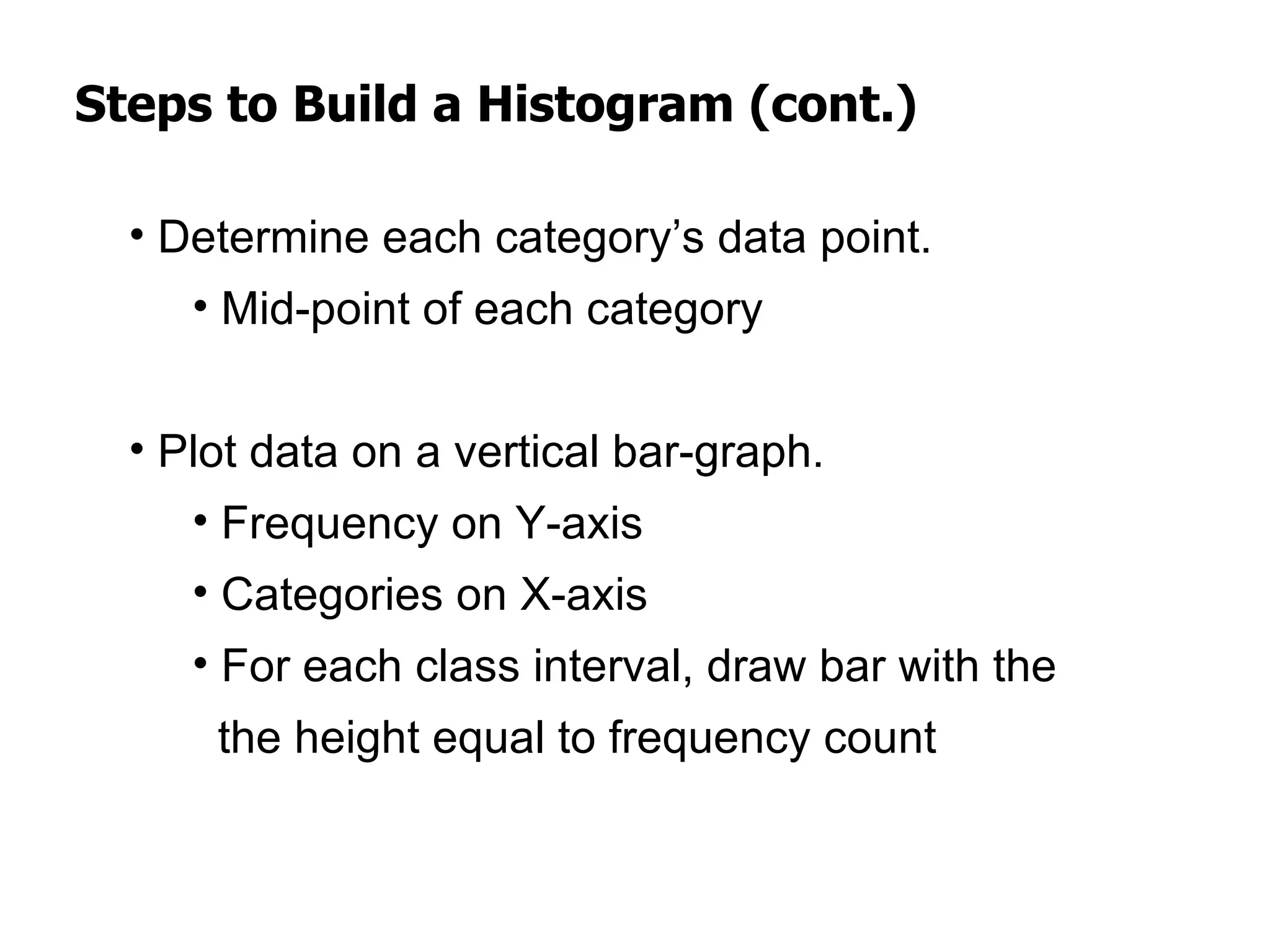 Steps to Build a Histogram (cont.)

  • Determine each category’s data point.
     • Mid-point of each category


  • Plot data on a vertical bar-graph.
     • Frequency on Y-axis
     • Categories on X-axis
     • For each class interval, draw bar with the
      the height equal to frequency count
 