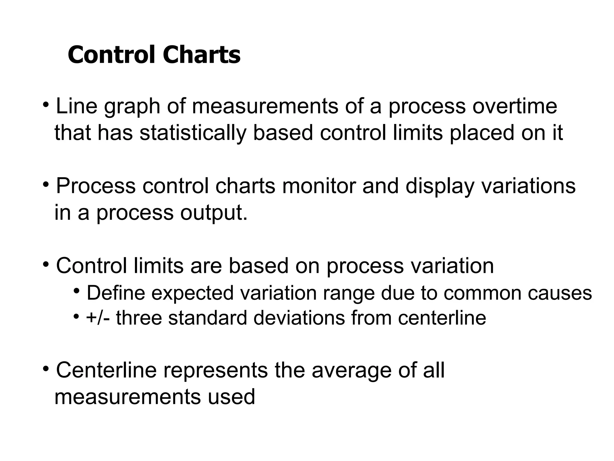 Control Charts

• Line graph of measurements of a process overtime
  that has statistically based control limits placed on it

• Process control charts monitor and display variations
  in a process output.

• Control limits are based on process variation
   • Define expected variation range due to common causes
   • +/- three standard deviations from centerline

• Centerline represents the average of all
  measurements used
 