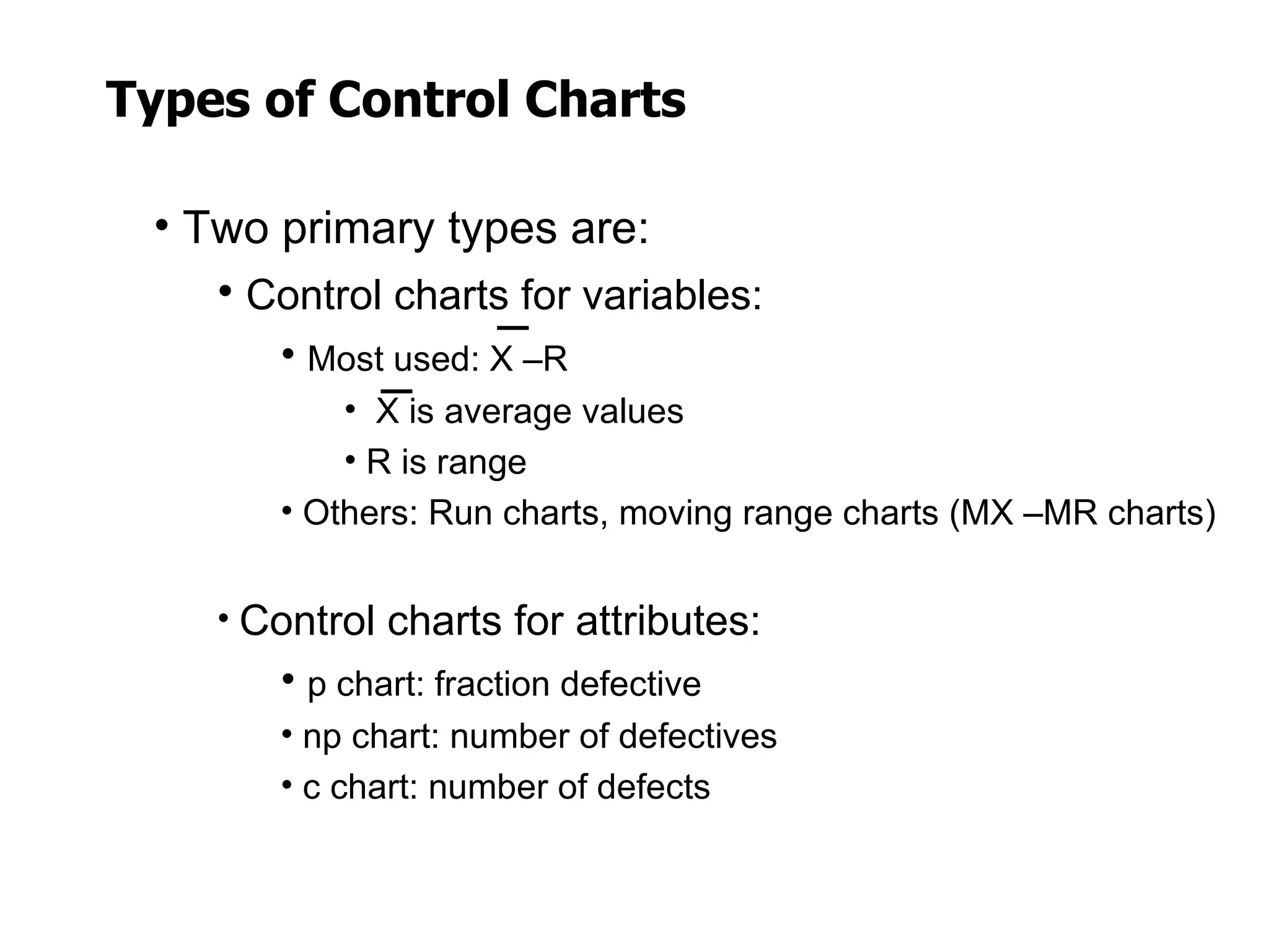 Types of Control Charts

 • Two primary types are:
    • Control charts for variables:
        • Most used: X –R
            • X is average values
            • R is range
        • Others: Run charts, moving range charts (MX –MR charts)


    • Control charts for attributes:
        • p chart: fraction defective
        • np chart: number of defectives
        • c chart: number of defects
 