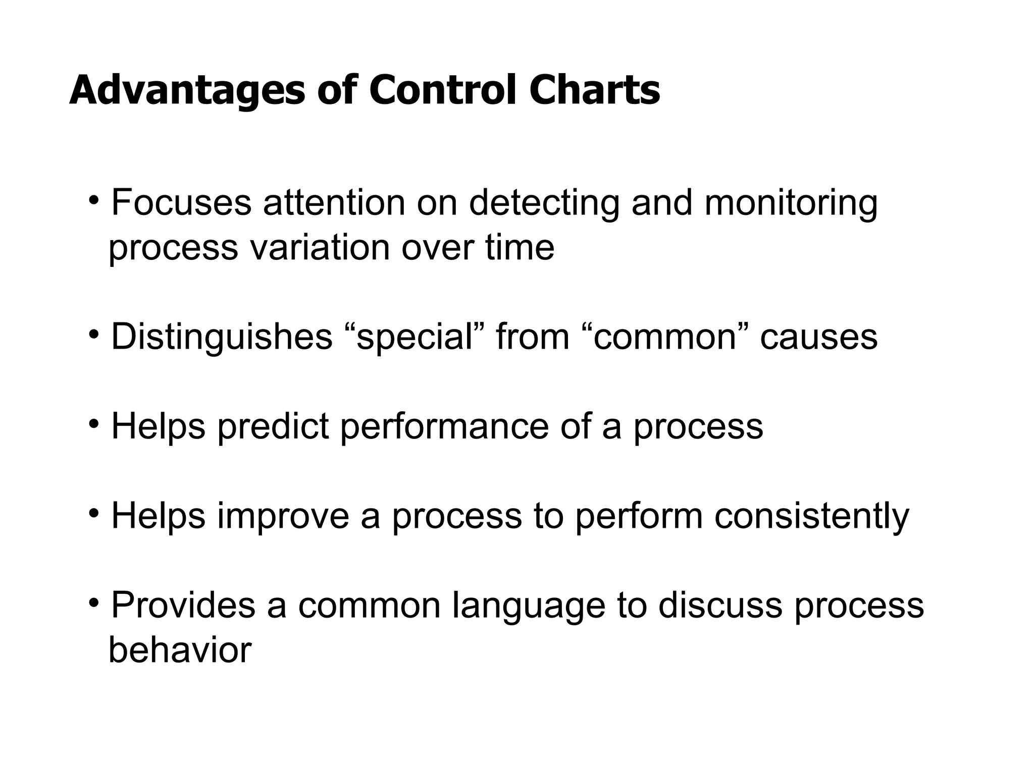 Advantages of Control Charts

• Focuses attention on detecting and monitoring
  process variation over time

• Distinguishes “special” from “common” causes

• Helps predict performance of a process

• Helps improve a process to perform consistently

• Provides a common language to discuss process
  behavior
 