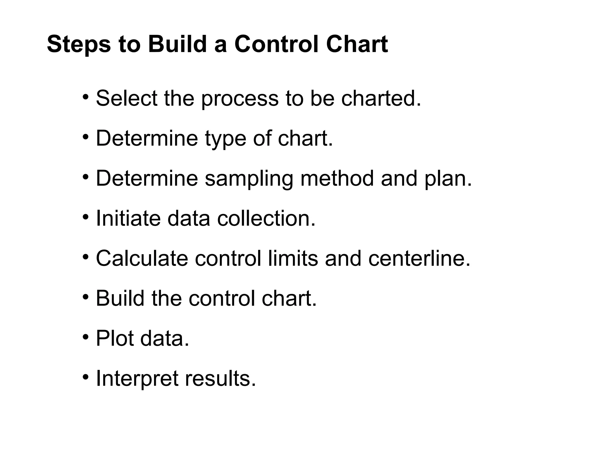 Steps to Build a Control Chart

   • Select the process to be charted.
   • Determine type of chart.
   • Determine sampling method and plan.
   • Initiate data collection.
   • Calculate control limits and centerline.
   • Build the control chart.
   • Plot data.
   • Interpret results.
 