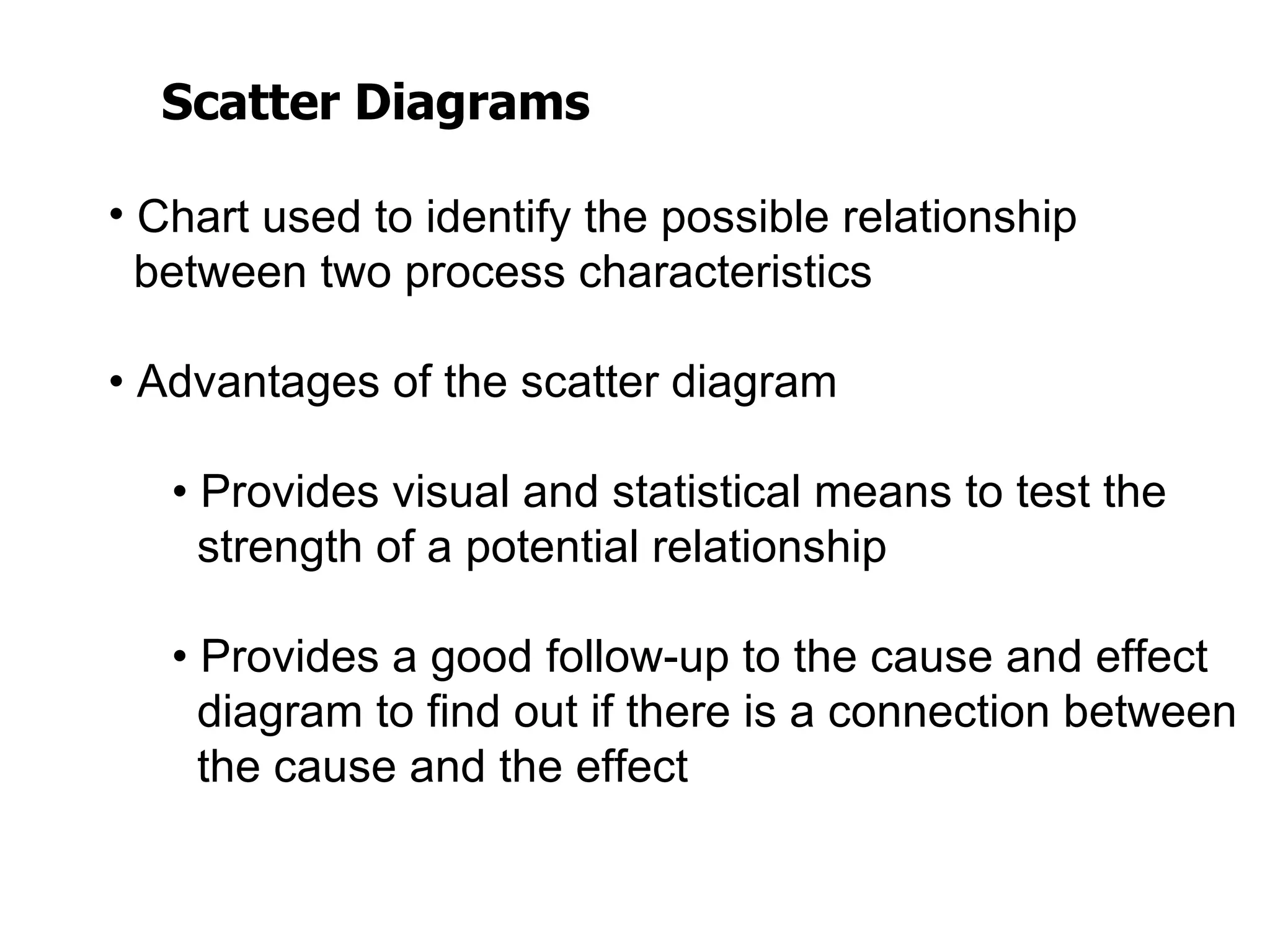 Scatter Diagrams

• Chart used to identify the possible relationship
  between two process characteristics

• Advantages of the scatter diagram

   • Provides visual and statistical means to test the
     strength of a potential relationship

   • Provides a good follow-up to the cause and effect
     diagram to find out if there is a connection between
     the cause and the effect
 