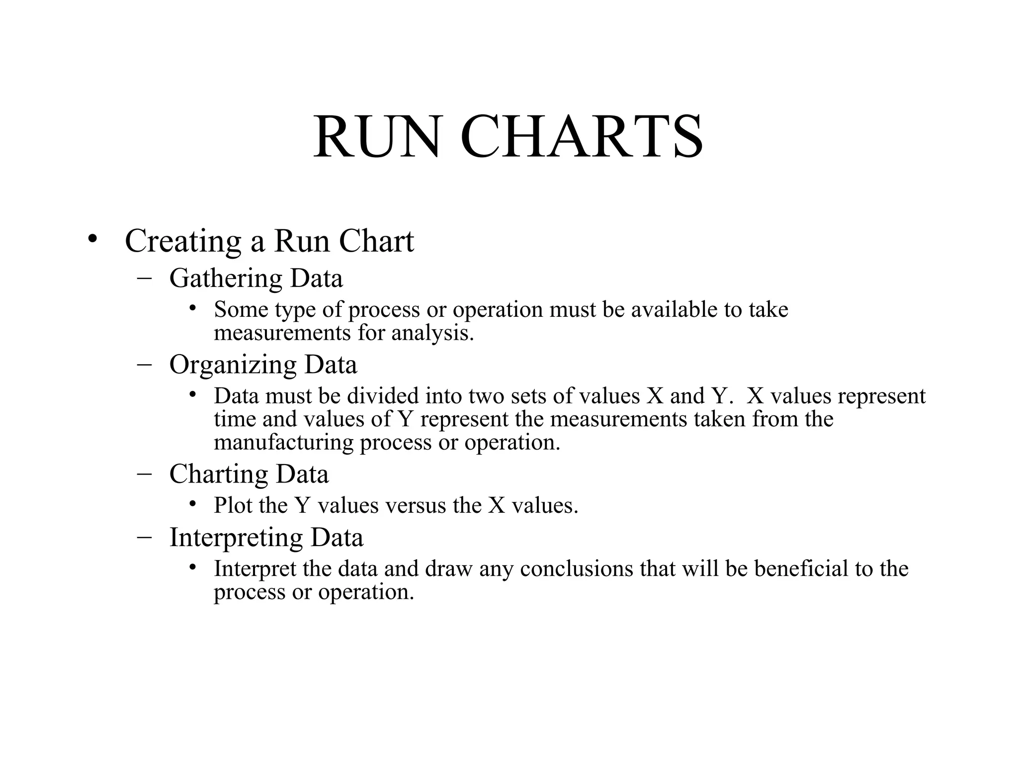 RUN CHARTS
• Creating a Run Chart
   – Gathering Data
       • Some type of process or operation must be available to take
         measurements for analysis.
   – Organizing Data
       • Data must be divided into two sets of values X and Y. X values represent
         time and values of Y represent the measurements taken from the
         manufacturing process or operation.
   – Charting Data
       • Plot the Y values versus the X values.
   – Interpreting Data
       • Interpret the data and draw any conclusions that will be beneficial to the
         process or operation.
 