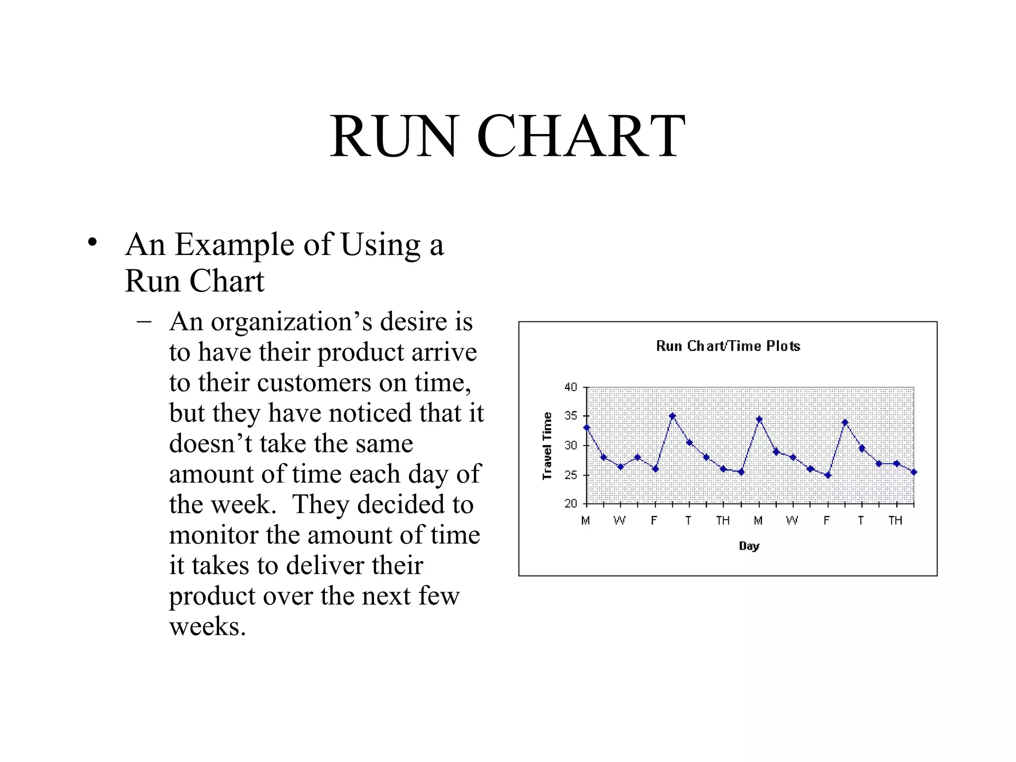 RUN CHART
• An Example of Using a
  Run Chart
   – An organization’s desire is
     to have their product arrive
     to their customers on time,
     but they have noticed that it
     doesn’t take the same
     amount of time each day of
     the week. They decided to
     monitor the amount of time
     it takes to deliver their
     product over the next few
     weeks.
 