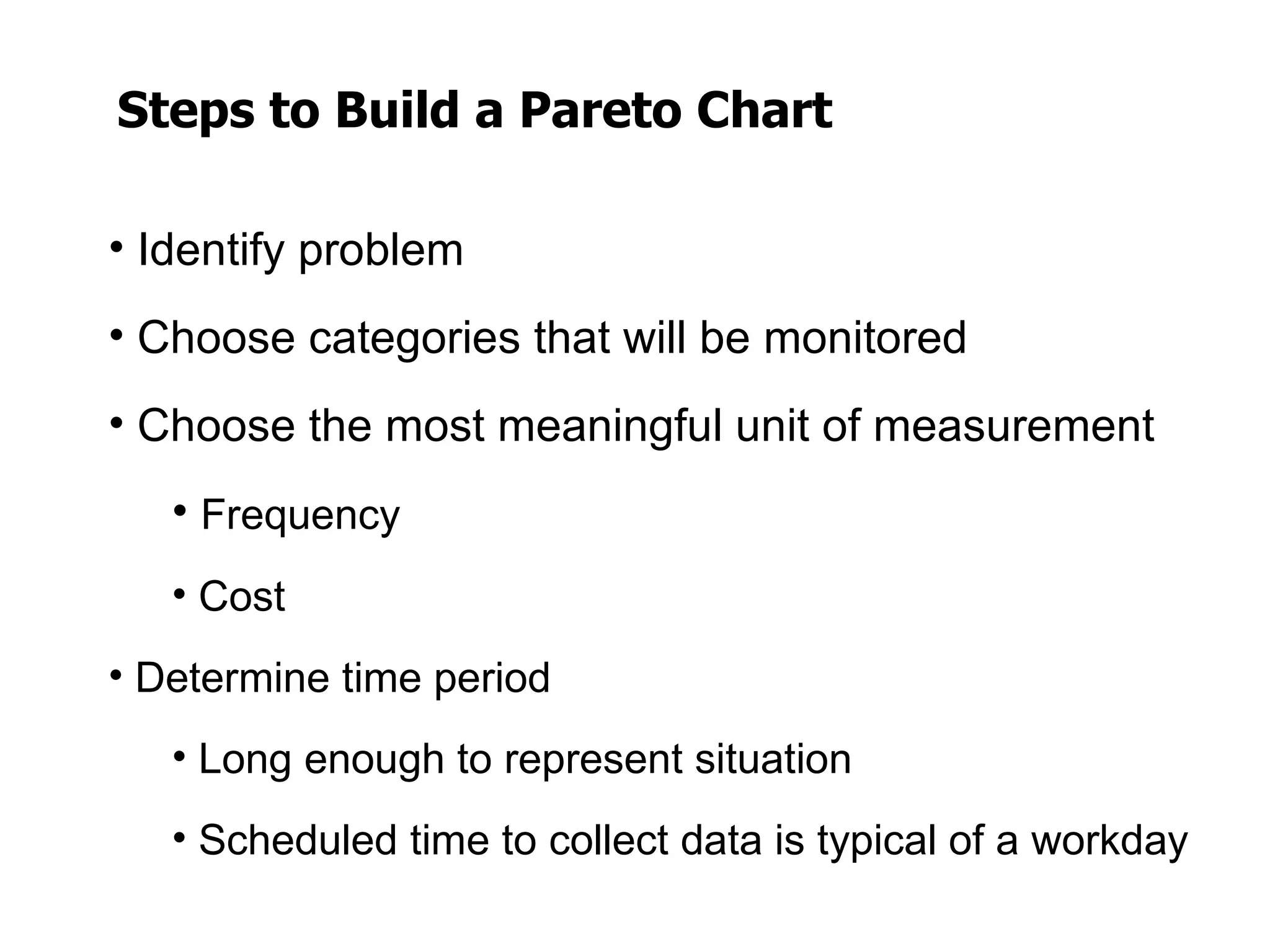 Steps to Build a Pareto Chart

• Identify problem
• Choose categories that will be monitored
• Choose the most meaningful unit of measurement
   • Frequency
   • Cost
• Determine time period
   • Long enough to represent situation
   • Scheduled time to collect data is typical of a workday
 