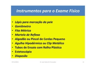07/12/2015 Dr. José Heitor M. Fernandes 11
Instrumentos para o Exame Físico
• Lápis para marcação da pele
• Goniômetro
• Fita Métrica
• Martelo de Reflexo
• Algodão ou Pincel de Cerdas Pequeno
• Agulha Hipodérmica ou Clip Metálico
• Tubos de Ensaio com Rolha Plástica
• Estetoscópio
• Diapasão
 