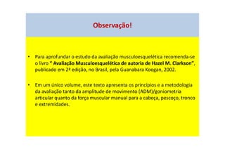 Observação!
• Para aprofundar o estudo da avaliação musculoesquelética recomenda-se
o livro “ Avaliação Musculoesquelética de autoria de Hazel M. Clarkson”,
publicado em 2ª edição, no Brasil, pela Guanabara Koogan, 2002.
• Em um único volume, este texto apresenta os princípios e a metodologia
da avaliação tanto da amplitude de movimento (ADM)/goniometria
articular quanto da força muscular manual para a cabeça, pescoço, tronco
e extremidades.
 