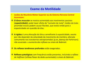 Exame da Motilidade
• Lesões do Neurônio Motor Superior ou do Sistema Nervoso Central
Acarretam:
O tônus muscular se mostra aumentado aos movimentos passivos
(espasticidade); pode haver efeito de “canivete de mola”; lesões do trato
piramidal iniciais podem causar flacidez, que evolui então para a
espasticidade em questão de dias.
A rigidez é uma alteração do tônus semelhante à espasticidade, exceto
por não depender da velocidade do movimento do membro; alterada
comumente nos transtornos extrapiramidais (p.ex.,doença de Parkinson);
não associada a aumento dos reflexos ou sinais de Babinski.
Os reflexos tendinosos profundos estão exagerados.
Reflexos patológicos com frequência estão presentes, incluindo o reflexo
de Hoffman (reflexo flexor do dedo aumentado) e sinais de Babinski.
 