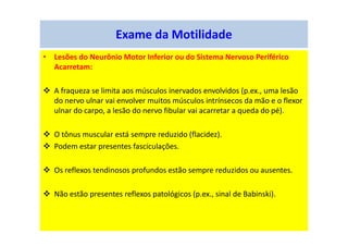 Exame da Motilidade
• Lesões do Neurônio Motor Inferior ou do Sistema Nervoso Periférico
Acarretam:
A fraqueza se limita aos músculos inervados envolvidos (p.ex., uma lesão
do nervo ulnar vai envolver muitos músculos intrínsecos da mão e o flexor
ulnar do carpo, a lesão do nervo fibular vai acarretar a queda do pé).
O tônus muscular está sempre reduzido (flacidez).
Podem estar presentes fasciculações.
Os reflexos tendinosos profundos estão sempre reduzidos ou ausentes.
Não estão presentes reflexos patológicos (p.ex., sinal de Babinski).
 