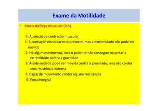 Exame da Motilidade
• Escala da força muscular (0-5)
0: Ausência de contração muscular
1: A contração muscular está presente, mas a extremidade não pode ser
movida
2: Há algum movimento, mas o paciente não consegue sustentar a
extremidade contra a gravidade
3: A extremidade pode ser movida contra a gravidade, mas não contra
uma resistência externa
4: Capaz de movimento contra alguma resistência
5: Força integral
 