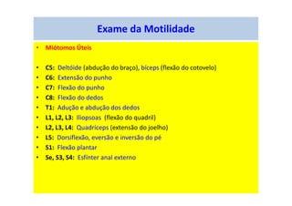 Exame da Motilidade
• Miótomos Úteis
• C5: Deltóide (abdução do braço), bíceps (flexão do cotovelo)
• C6: Extensão do punho
• C7: Flexão do punho
• C8: Flexão do dedos
• T1: Adução e abdução dos dedos
• L1, L2, L3: Iliopsoas (flexão do quadril)
• L2, L3, L4: Quadríceps (extensão do joelho)
• L5: Dorsiflexão, eversão e inversão do pé
• S1: Flexão plantar
• Se, S3, S4: Esfínter anal externo
 