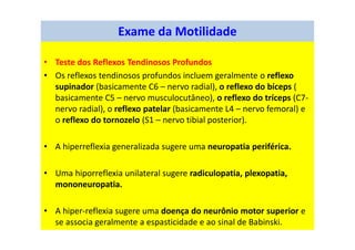 • Teste dos Reflexos Tendinosos Profundos
• Os reflexos tendinosos profundos incluem geralmente o reflexo
supinador (basicamente C6 – nervo radial), o reflexo do bíceps (
basicamente C5 – nervo musculocutâneo), o reflexo do tríceps (C7-
nervo radial), o reflexo patelar (basicamente L4 – nervo femoral) e
o reflexo do tornozelo (S1 – nervo tibial posterior).
• A hiperreflexia generalizada sugere uma neuropatia periférica.
• Uma hiporreflexia unilateral sugere radiculopatia, plexopatia,
mononeuropatia.
• A hiper-reflexia sugere uma doença do neurônio motor superior e
se associa geralmente a espasticidade e ao sinal de Babinski.
Exame da Motilidade
 