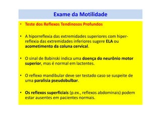 Exame da Motilidade
• Teste dos Reflexos Tendinosos Profundos
• A hiporreflexia das extremidades superiores com hiper-
reflexia das extremidades inferiores sugere ELA ou
acometimento da coluna cervical.
• O sinal de Babinski indica uma doença do neurônio motor
superior, mas é normal em lactentes.
• O reflexo mandibular deve ser testado caso se suspeite de
uma paralisia pseudobulbar.
• Os reflexos superficiais (p.ex., reflexos abdominais) podem
estar ausentes em pacientes normais.
 