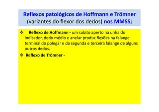 Reflexos patológicos de Hoffmann e Trömner
(variantes do flexor dos dedos) nos MMSS;
Reflexo de Hoffmann - um súbito aperto na unha do
indicador, dedo médio e anelar produz flexões na falange
terminal do polegar e da segunda e terceira falange de alguns
outros dedos.
Reflexo de Trömner -
 