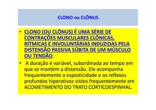 • CLONO (OU CLÔNUS) É UMA SÉRIE DE
CONTRAÇÕES MUSCULARES CLÔNICAS,
RÍTMICAS E INVOLUNTÁRIAS INDUZIDAS PELA
DISTENSÃO PASSIVA SÚBITA DE UM MÚSCULO
OU TENDÃO.
• A duração é variável, subordinada ao tempo em
que se mantém a distensão. Ele acompanha
frequentemente a espasticidade e os reflexos
profundos hiperativos vistos frequentemente em
ACOMETIMENTO DO TRATO CORTICOESPINHAL.
CLONO ou CLÔNUS
 