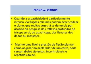 CLONO ou CLÔNUS
• Quando a espasticidade é particularmente
intensa, excitações mínimas podem desencadear
o clono, que muitas vezes já se denuncia por
ocasião da pesquisa dos reflexos profundos do
tríceps sural, do quadríceps, dos flexores dos
dedos ou masseter.
• Mesmo uma ligeira pressão de flexão plantar,
como ao pisar no acelerador de um carro, pode
causar abalos violentos, incontroláveis e
repetidos do pé.
 