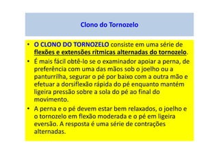 Clono do Tornozelo
• O CLONO DO TORNOZELO consiste em uma série de
flexões e extensões rítmicas alternadas do tornozelo.
• É mais fácil obtê-lo se o examinador apoiar a perna, de
preferência com uma das mãos sob o joelho ou a
panturrilha, segurar o pé por baixo com a outra mão e
efetuar a dorsiflexão rápida do pé enquanto mantém
ligeira pressão sobre a sola do pé ao final do
movimento.
• A perna e o pé devem estar bem relaxados, o joelho e
o tornozelo em flexão moderada e o pé em ligeira
eversão. A resposta é uma série de contrações
alternadas.
 