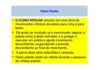 Clono Patelar
• O CLONO PATELAR consiste em uma série de
movimentos rítmicos da patela para cima e para
baixo.
• Ele pode ser evocado se o examinador segurar a
patela entre o dedo indicador e o polegar e
executar um súbito e agudo movimento
descendente, suspendendo a pressão
descendente ao final do movimento.
• A perna deve estar estendida e relaxada.
• Clono patelar pode ser obtido durante a pesquisa
do reflexo patelar.
 