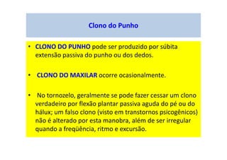 Clono do Punho
• CLONO DO PUNHO pode ser produzido por súbita
extensão passiva do punho ou dos dedos.
• CLONO DO MAXILAR ocorre ocasionalmente.
• No tornozelo, geralmente se pode fazer cessar um clono
verdadeiro por flexão plantar passiva aguda do pé ou do
hálux; um falso clono (visto em transtornos psicogênicos)
não é alterado por esta manobra, além de ser irregular
quando a freqüência, ritmo e excursão.
 