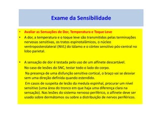 Exame da Sensibilidade
• Avaliar as Sensações de Dor, Temperatura e Toque Leve
• A dor, a temperatura e o toque leve são transmitidos pelas terminações
nervosas sensitivas, os tratos espinotalâmicos, o núcleo
ventroposterolateral (NVL) do tálamo e o córtex sensitivo pós-central no
lobo parietal.
• A sensação de dor é testada pelo uso de um alfinete descartável.
No caso de lesões do SNC, testar todo o lado do corpo.
Na presença de uma disfunção sensitiva cortical, o braço vai se desviar
sem uma direção definida quando estendido.
Em casos de suspeita de lesão da medula espinhal, procurar um nível
sensitivo (uma área do tronco em que haja uma diferença clara na
sensação). Nas lesões do sistema nervoso periférico, o alfinete deve ser
usado sobre dermátomos ou sobre a distribuição de nervos periféricos.
 
