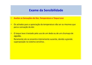 Exame da Sensibilidade
• Avaliar as Sensações de Dor, Temperatura e Toque Leve
• Os achados para a apreciação da temperatura vão ser os mesmos que
para a sensação da dor.
• O toque leve é testado pelo uso de um dedo ou de um chumaço de
algodão.
Raramente ele se encontra inteiramente ausente, devido a grande
superposição no sistema sensitivo.
 