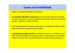 • Avaliar a sensação vibratória e Posicional
• As sensações vibratória e posicional são transmitidas pelas terminações
nervosas sensitivas, as colunas posteriores da medula espinhal, o lemnisco
medial, o tálamo e o córtex sensitivo.
• A sensação vibratória é testada movendo-se um diapasão (128 Hz) sobre
cada articulação, começando pelos artelhos.
• A sensação de posição articular é testada movendo-se um artelho ou um
dedo da mão rapidamente e perguntando-se ao paciente em que direção
o dedo se moveu. Este é o teste ideal para a função da coluna posterior.
Exame da Sensibilidade
 